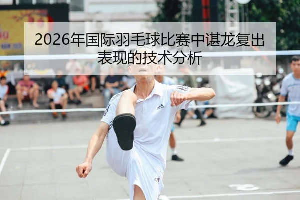 2026年国际羽毛球比赛中谌龙复出表现的技术分析