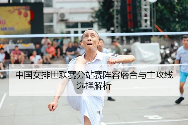 中国女排世联赛分站赛阵容磨合与主攻线选择解析
