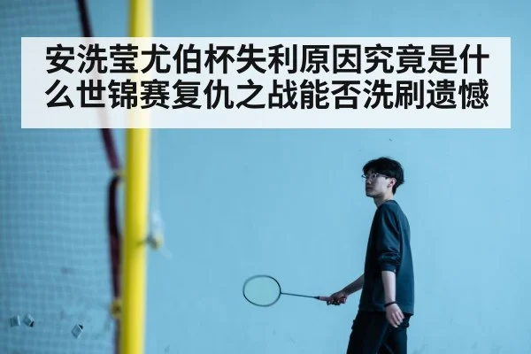 安洗莹尤伯杯失利原因究竟是什么世锦赛复仇之战能否洗刷遗憾