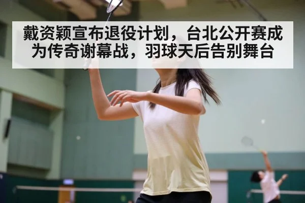 戴资颖宣布退役计划,台北公开赛成为传奇谢幕战,羽球天后告别舞台